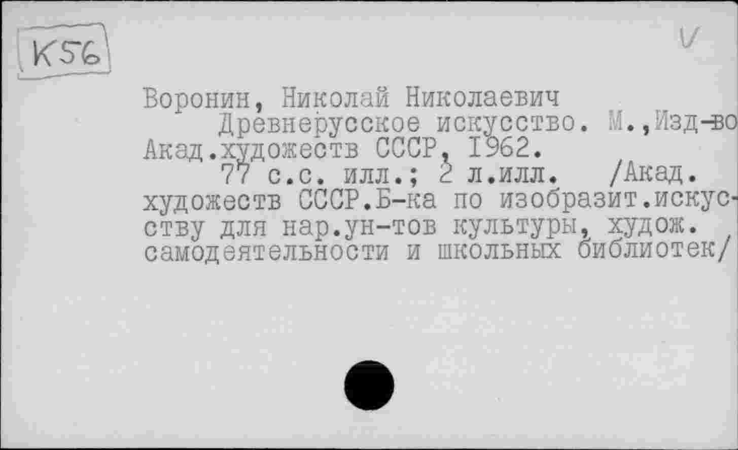 ﻿Воронин, Николай Николаевич
Древнерусское искусство. М.,Изд-во Акад.художеств СССР, 1962.
77 с.с. илл.; 2 л.илл. /Акад, художеств СССР.Б-ка по изобразит.искусству для нар.ун-тов культуры, худож. самодеятельности и школьных библиотек/